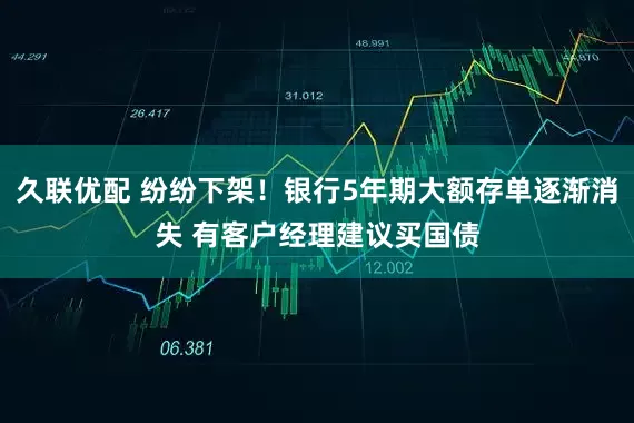 久联优配 纷纷下架！银行5年期大额存单逐渐消失 有客户经理建议买国债