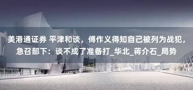 美港通证券 平津和谈,傅作义得知自己被列为战犯,急召部下:谈不成了准备打_华北_蒋介石_局势