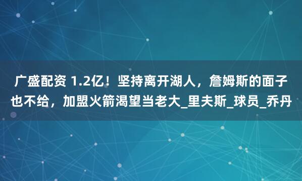 广盛配资 1.2亿！坚持离开湖人，詹姆斯的面子也不给，加盟火箭渴望当老大_里夫斯_球员_乔丹