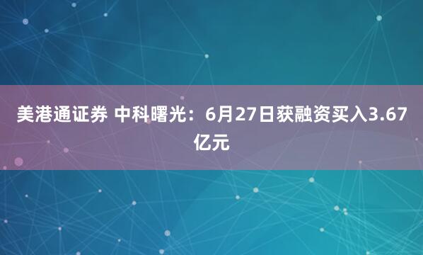美港通证券 中科曙光：6月27日获融资买入3.67亿元