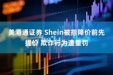 美港通证券 Shein被指降价前先提价 欺诈行为遭重罚