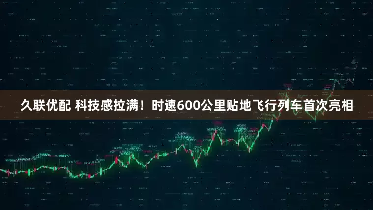 久联优配 科技感拉满!时速600公里贴地飞行列车首次亮相