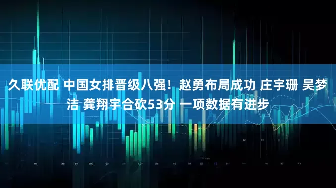久联优配 中国女排晋级八强！赵勇布局成功 庄宇珊 吴梦洁 龚翔宇合砍53分 一项数据有进步