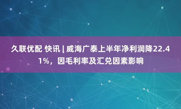 久联优配 快讯 | 威海广泰上半年净利润降22.41%,因毛利率及汇兑因素影响