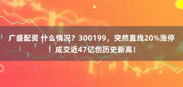 广盛配资 什么情况？300199，突然直线20%涨停！成交近47亿创历史新高！