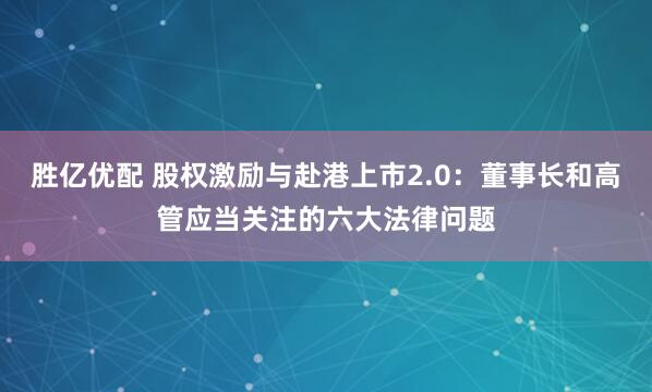 胜亿优配 股权激励与赴港上市2.0：董事长和高管应当关注的六大法律问题