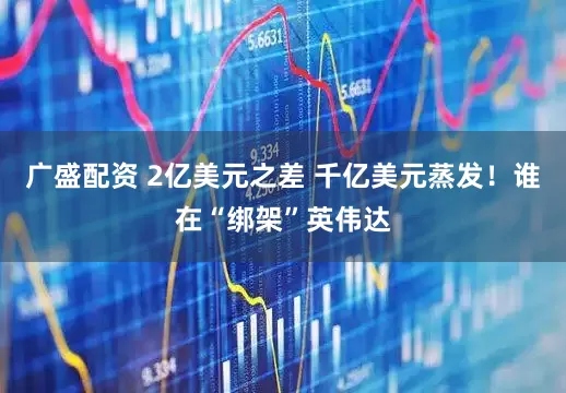 广盛配资 2亿美元之差 千亿美元蒸发!谁在“绑架”英伟达