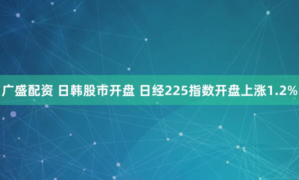 广盛配资 日韩股市开盘 日经225指数开盘上涨1.2%