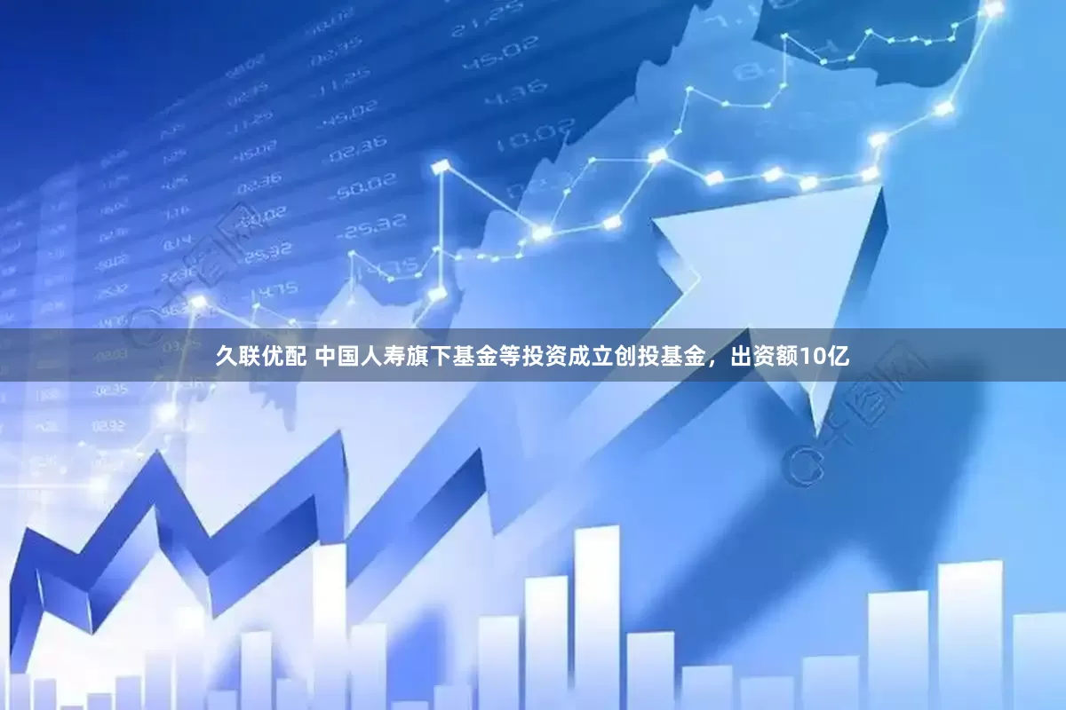 久联优配 中国人寿旗下基金等投资成立创投基金，出资额10亿