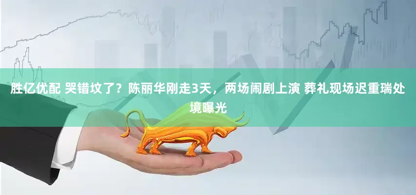 胜亿优配 哭错坟了？陈丽华刚走3天，两场闹剧上演 葬礼现场迟重瑞处境曝光