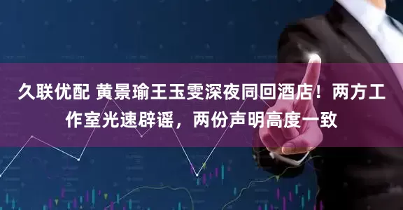 久联优配 黄景瑜王玉雯深夜同回酒店！两方工作室光速辟谣，两份声明高度一致