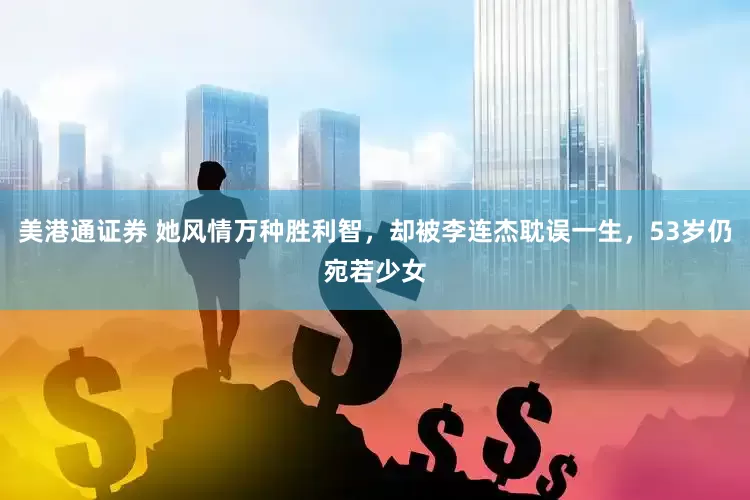 美港通证券 她风情万种胜利智，却被李连杰耽误一生，53岁仍宛若少女